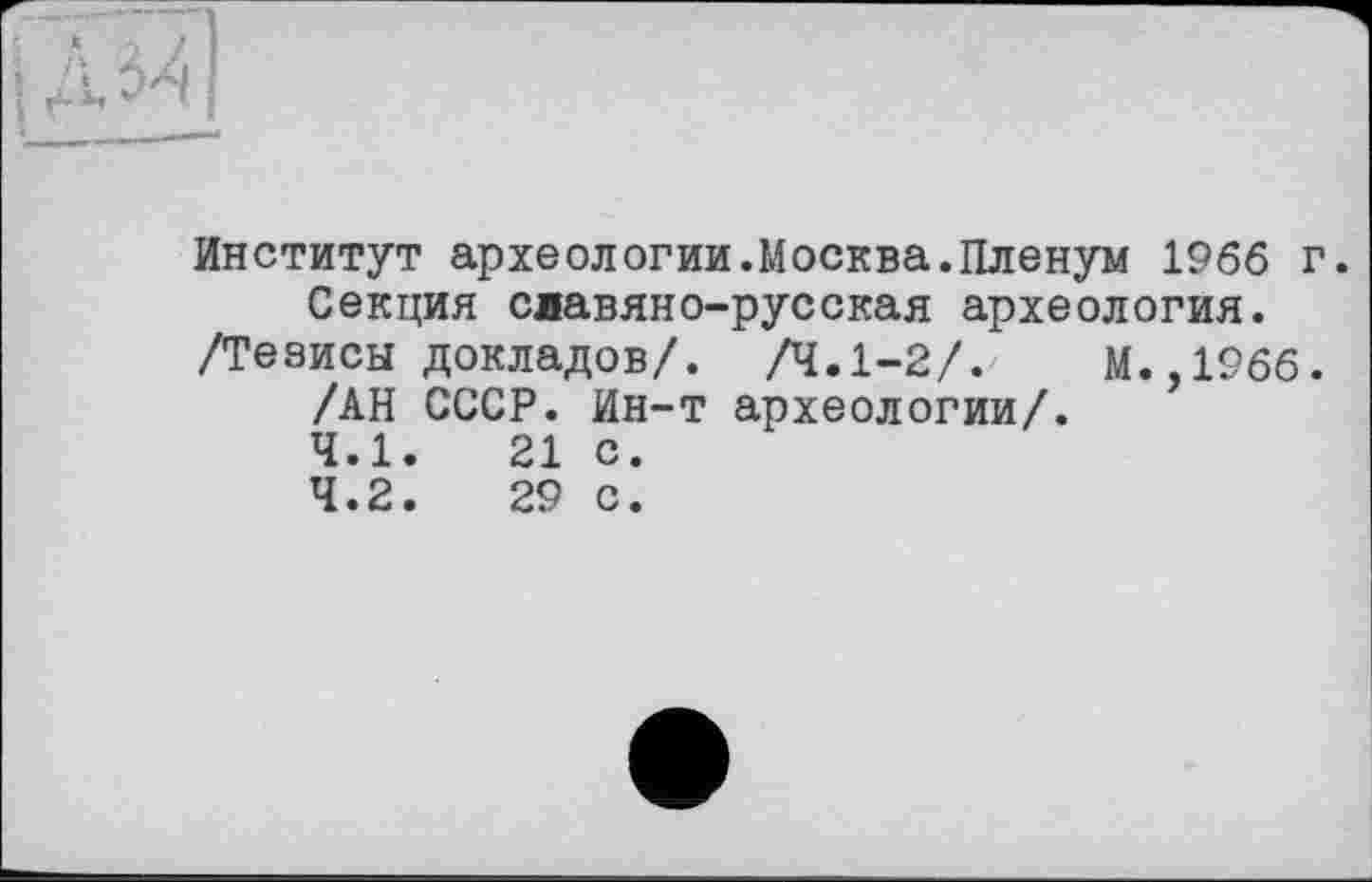 ﻿Институт археологии.Москва.Пленум 1966 г. Секция славяно-русская археология.
/Тезисы докладов/. /4.1-2/.	М.,1966.
/АН СССР. Ин-т археологии/.
4.1.	21	с.
4.2.	29	с.